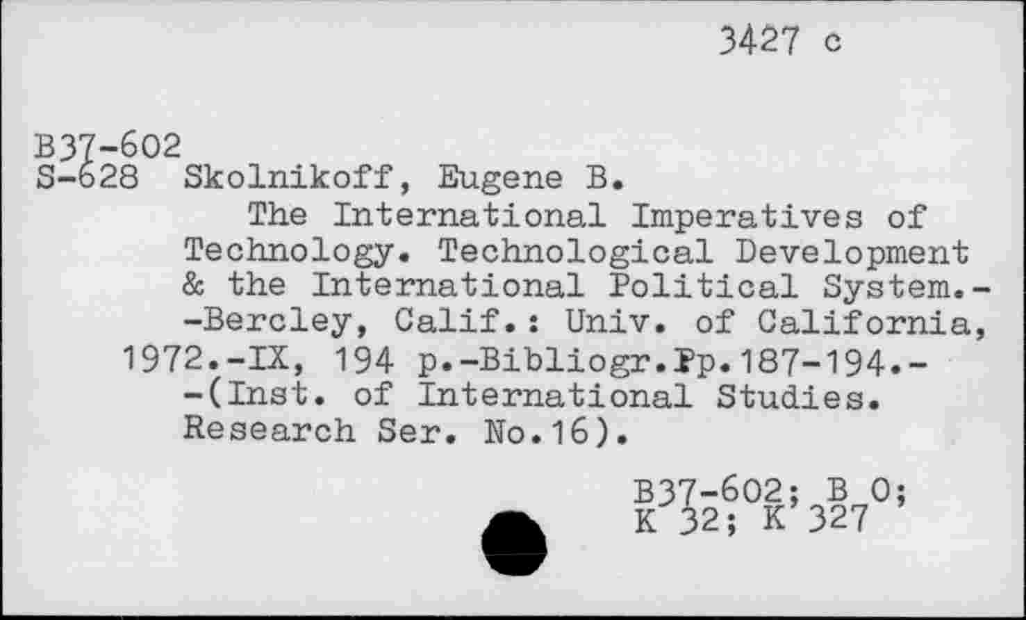 ﻿3427 c
B37-602
S-628 Skolnikoff, Eugene B.
The International Imperatives of Technology. Technological Development & the International Political System. -Bercley, Calif.: Univ, of California 1972.-IX, 194 p.-Bibliogr.Pp.187-194»--(Inst. of International Studies. Research Ser. No.16).

-602; B 0 2; K 327
5